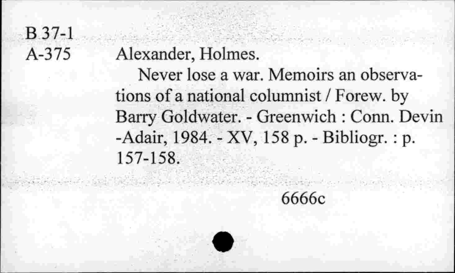 ﻿B 37-1
A-375 Alexander, Holmes.
Never lose a war. Memoirs an observations of a national columnist / Forew. by Barry Goldwater. - Greenwich : Conn. Devin -Adair, 1984. - XV, 158 p. - Bibliogr. : p. 157-158.
6666c